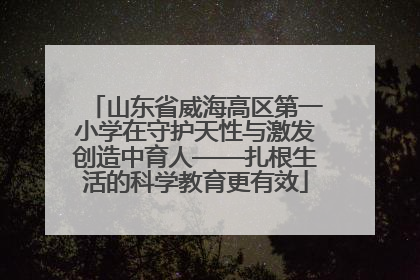 山东省威海高区第一小学在守护天性与激发创造中育人——扎根生活的科学教育更有效
