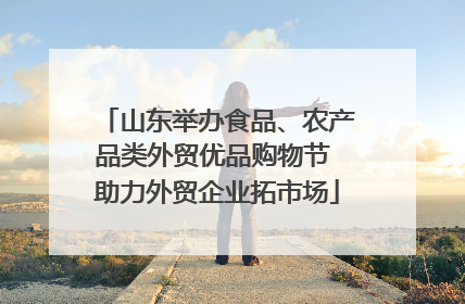 山东举办食品、农产品类外贸优品购物节 助力外贸企业拓市场
