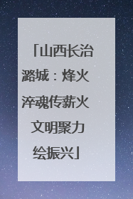 山西长治潞城：烽火淬魂传薪火 文明聚力绘振兴