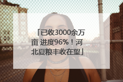 已收3000余万亩 进度96%！河北夏粮丰收在望