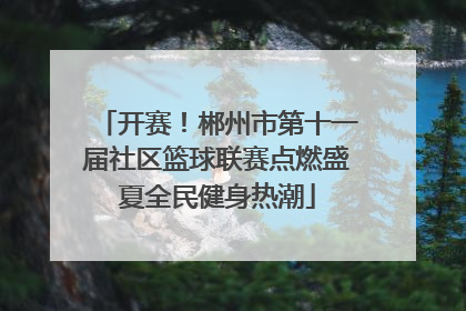 开赛！郴州市第十一届社区篮球联赛点燃盛夏全民健身热潮