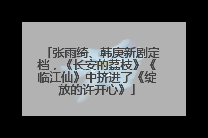 张雨绮、韩庚新剧定档，《长安的荔枝》《临江仙》中挤进了《绽放的许开心》
