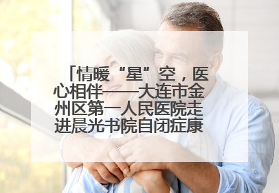 情暖“星”空，医心相伴——大连市金州区第一人民医院走进晨光书院自闭症康复服务中心