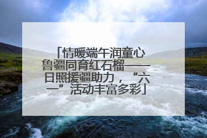 情暖端午润童心 鲁疆同育红石榴——日照援疆助力，“六一”活动丰富多彩