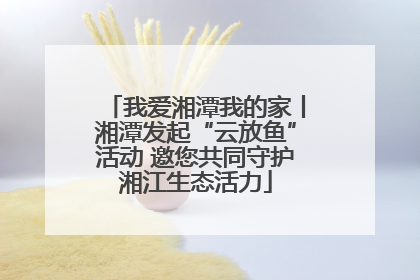 我爱湘潭我的家丨湘潭发起“云放鱼”活动 邀您共同守护湘江生态活力