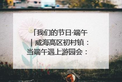 我们的节日·端午｜威海高区初村镇：当端午遇上游园会：来一场“粽”享欢乐的趣味冒险！