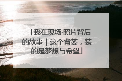 我在现场·照片背后的故事|这个背篓,装的是梦想与希望