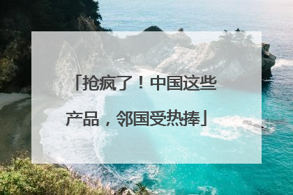 抢疯了！中国这些产品，邻国受热捧
