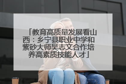 教育高质量发展看山西：乡宁县职业中学和紫砂大师吴志文合作培养高素质技能人才