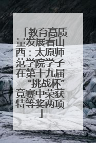 教育高质量发展看山西：太原师范学院学子在第十九届“挑战杯”竞赛中荣获特等奖两项