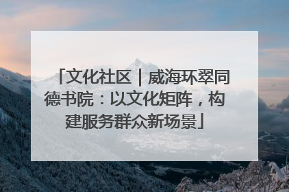 文化社区｜威海环翠同德书院：以文化矩阵，构建服务群众新场景