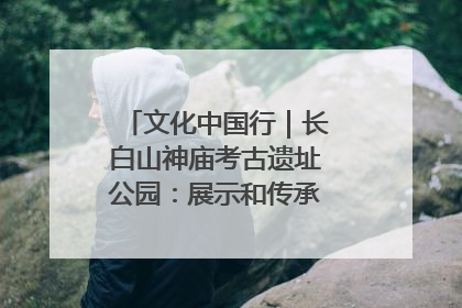 文化中国行｜长白山神庙考古遗址公园：展示和传承多民族文化交融