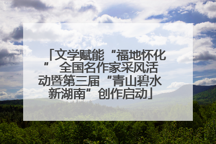 文学赋能“福地怀化” 全国名作家采风活动暨第三届“青山碧水新湖南”创作启动