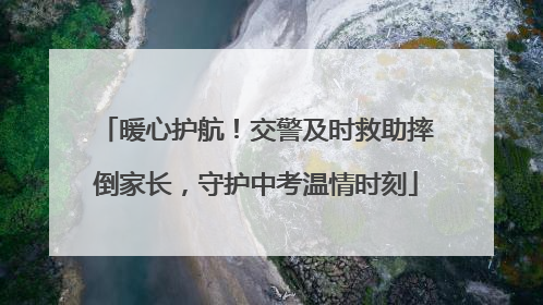 暖心护航！交警及时救助摔倒家长，守护中考温情时刻