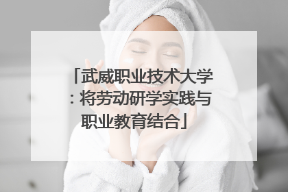 武威职业技术大学：将劳动研学实践与职业教育结合