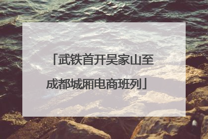 武铁首开吴家山至成都城厢电商班列