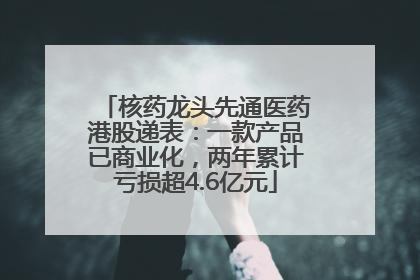 核药龙头先通医药港股递表:一款产品已商业化,两年累计亏损超4.6亿元