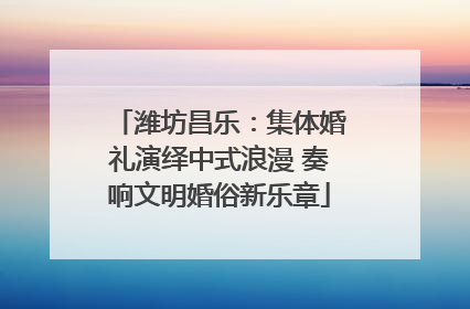 潍坊昌乐：集体婚礼演绎中式浪漫 奏响文明婚俗新乐章