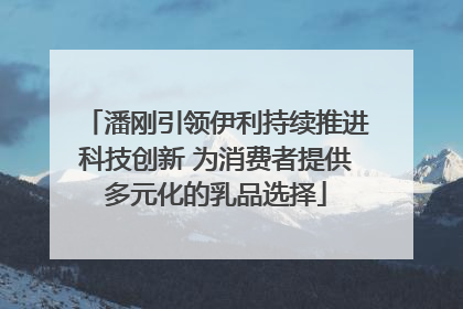潘刚引领伊利持续推进科技创新 为消费者提供多元化的乳品选择