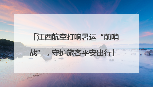 江西航空打响暑运“前哨战”，守护旅客平安出行