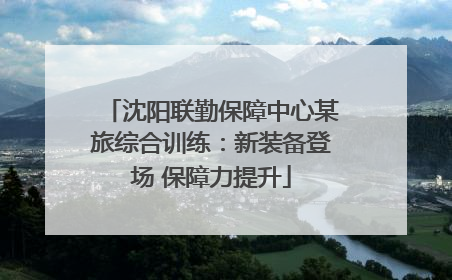 沈阳联勤保障中心某旅综合训练：新装备登场 保障力提升