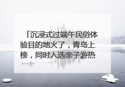 沉浸式过端午民俗体验目的地火了，青岛上榜，同时入选亲子游热门Top10
