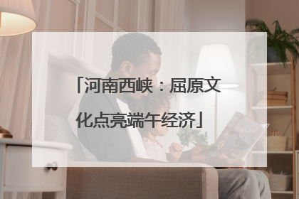 河南西峡：屈原文化点亮端午经济