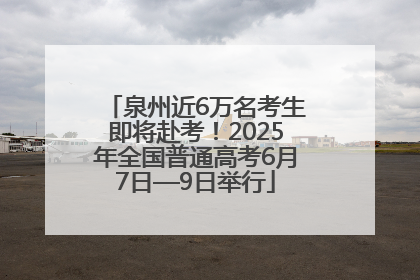 泉州近6万名考生即将赴考！2025年全国普通高考6月7日—9日举行