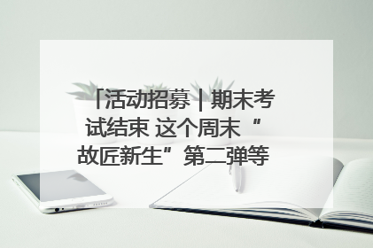 活动招募｜期末考试结束 这个周末“故匠新生”第二弹等着同学们来体验！