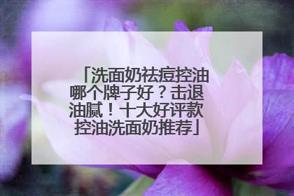 洗面奶祛痘控油哪个牌子好？击退油腻！十大好评款控油洗面奶推荐