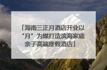 海南三正月酒店开业以“月”为媒打造滨海家庭亲子高端度假酒店