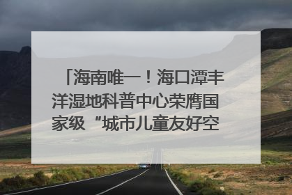 海南唯一！海口潭丰洋湿地科普中心荣膺国家级“城市儿童友好空间建设园区”称号