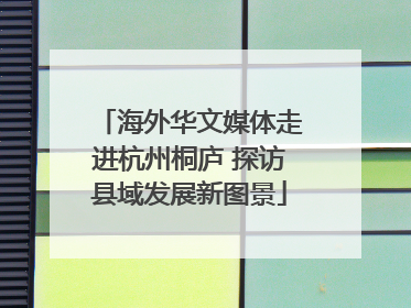 海外华文媒体走进杭州桐庐 探访县域发展新图景