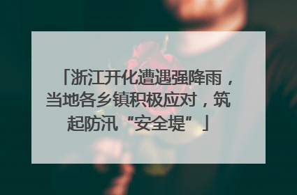 浙江开化遭遇强降雨，当地各乡镇积极应对，筑起防汛“安全堤”
