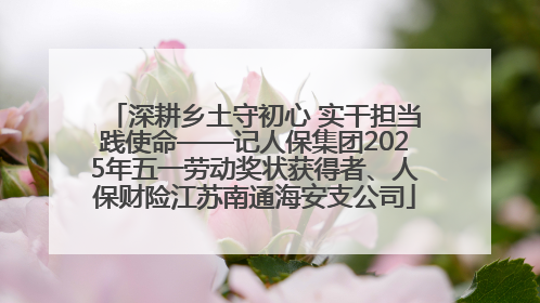 深耕乡土守初心 实干担当践使命——记人保集团2025年五一劳动奖状获得者、人保财险江苏南通海安支公司