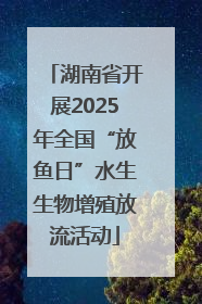 湖南省开展2025年全国“放鱼日”水生生物增殖放流活动