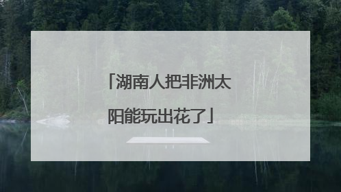 湖南人把非洲太阳能玩出花了