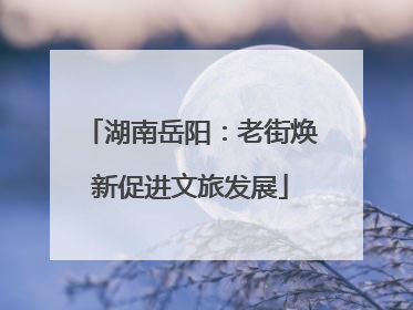 湖南岳阳：老街焕新促进文旅发展