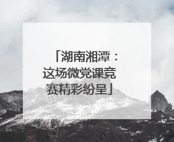 湖南湘潭：这场微党课竞赛精彩纷呈