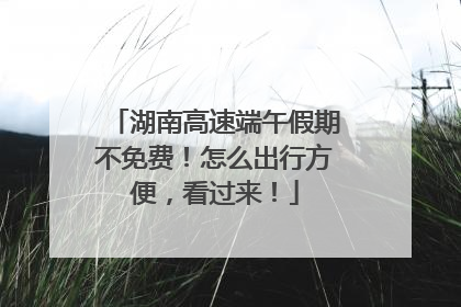 湖南高速端午假期不免费！怎么出行方便，看过来！