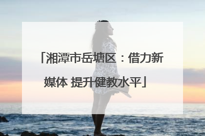 湘潭市岳塘区：借力新媒体 提升健教水平