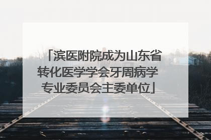 滨医附院成为山东省转化医学学会牙周病学专业委员会主委单位