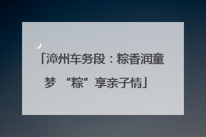 漳州车务段：粽香润童梦 “粽”享亲子情