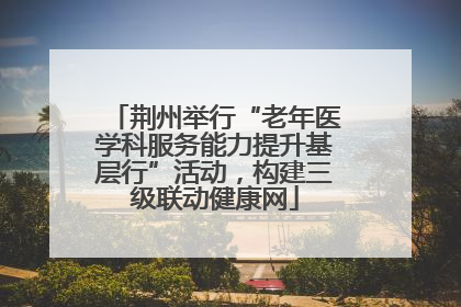 荆州举行“老年医学科服务能力提升基层行”活动，构建三级联动健康网
