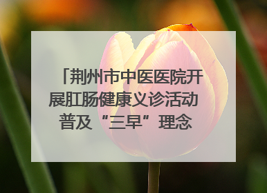 荆州市中医医院开展肛肠健康义诊活动 普及“三早”理念 传递健康生活