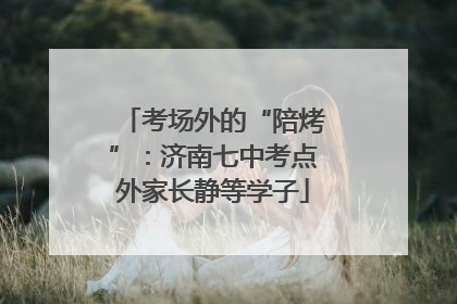 考场外的“陪烤”：济南七中考点外家长静等学子