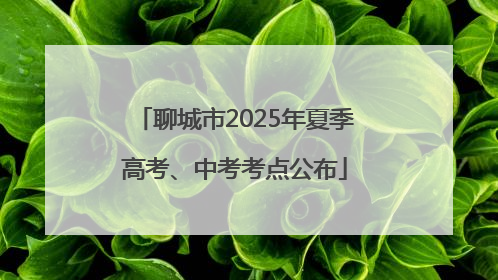 聊城市2025年夏季高考、中考考点公布