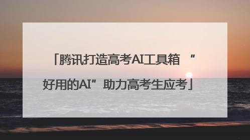 腾讯打造高考AI工具箱 “好用的AI”助力高考生应考