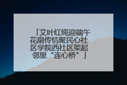 艾叶红绳迎端午花扇传情聚民心社区学院西社区架起邻里“连心桥”