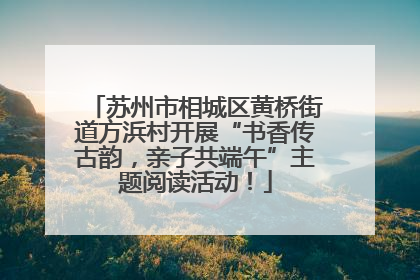 苏州市相城区黄桥街道方浜村开展“书香传古韵，亲子共端午”主题阅读活动！